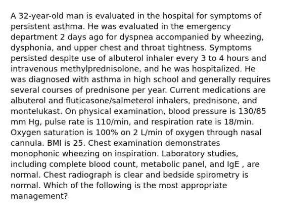 A 32-year-old man is evaluated in the hospital for symptoms of persistent asthma. He was evaluated in the emergency department 2 days ago for dyspnea accompanied by wheezing, dysphonia, and upper chest and throat tightness. Symptoms persisted despite use of albuterol inhaler every 3 to 4 hours and intravenous methylprednisolone, and he was hospitalized. He was diagnosed with asthma in high school and generally requires several courses of prednisone per year. Current medications are albuterol and fluticasone/salmeterol inhalers, prednisone, and montelukast. On physical examination, blood pressure is 130/85 mm Hg, pulse rate is 110/min, and respiration rate is 18/min. Oxygen saturation is 100% on 2 L/min of oxygen through nasal cannula. BMI is 25. Chest examination demonstrates monophonic wheezing on inspiration. Laboratory studies, including complete blood count, metabolic panel, and IgE , are normal. Chest radiograph is clear and bedside spirometry is normal. Which of the following is the most appropriate management?