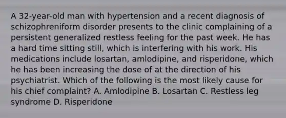 A 32-year-old man with hypertension and a recent diagnosis of schizophreniform disorder presents to the clinic complaining of a persistent generalized restless feeling for the past week. He has a hard time sitting still, which is interfering with his work. His medications include losartan, amlodipine, and risperidone, which he has been increasing the dose of at the direction of his psychiatrist. Which of the following is the most likely cause for his chief complaint? A. Amlodipine B. Losartan C. Restless leg syndrome D. Risperidone