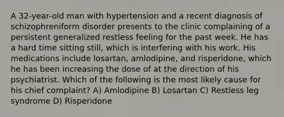 A 32-year-old man with hypertension and a recent diagnosis of schizophreniform disorder presents to the clinic complaining of a persistent generalized restless feeling for the past week. He has a hard time sitting still, which is interfering with his work. His medications include losartan, amlodipine, and risperidone, which he has been increasing the dose of at the direction of his psychiatrist. Which of the following is the most likely cause for his chief complaint? A) Amlodipine B) Losartan C) Restless leg syndrome D) Risperidone