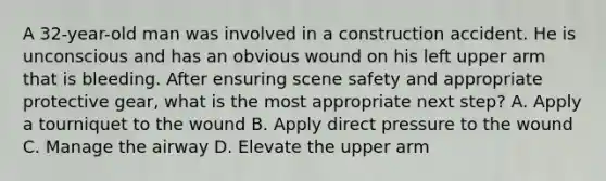 A 32-year-old man was involved in a construction accident. He is unconscious and has an obvious wound on his left upper arm that is bleeding. After ensuring scene safety and appropriate protective gear, what is the most appropriate next step? A. Apply a tourniquet to the wound B. Apply direct pressure to the wound C. Manage the airway D. Elevate the upper arm