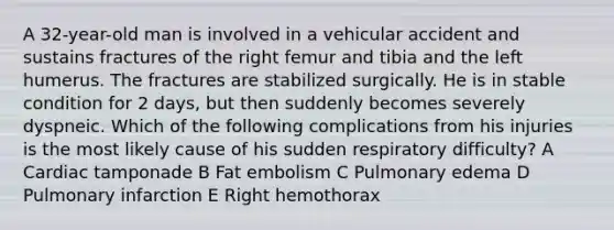 A 32-year-old man is involved in a vehicular accident and sustains fractures of the right femur and tibia and the left humerus. The fractures are stabilized surgically. He is in stable condition for 2 days, but then suddenly becomes severely dyspneic. Which of the following complications from his injuries is the most likely cause of his sudden respiratory difficulty? A Cardiac tamponade B Fat embolism C Pulmonary edema D Pulmonary infarction E Right hemothorax