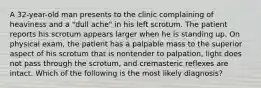 A 32-year-old man presents to the clinic complaining of heaviness and a "dull ache" in his left scrotum. The patient reports his scrotum appears larger when he is standing up. On physical exam, the patient has a palpable mass to the superior aspect of his scrotum that is nontender to palpation, light does not pass through the scrotum, and cremasteric reflexes are intact. Which of the following is the most likely diagnosis?