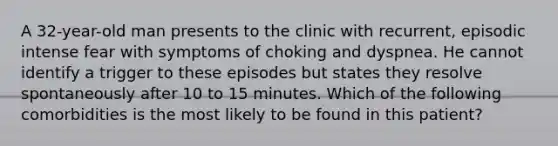 A 32-year-old man presents to the clinic with recurrent, episodic intense fear with symptoms of choking and dyspnea. He cannot identify a trigger to these episodes but states they resolve spontaneously after 10 to 15 minutes. Which of the following comorbidities is the most likely to be found in this patient?