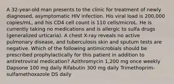 A 32-year-old man presents to the clinic for treatment of newly diagnosed, asymptomatic HIV infection. His viral load is 200,000 copies/mL, and his CD4 cell count is 110 cells/microL. He is currently taking no medications and is allergic to sulfa drugs (generalized urticaria). A chest X-ray reveals no active pulmonary disease, and tuberculosis skin and sputum tests are negative. Which of the following antimicrobials should be prescribed prophylactically for this patient in addition to antiretroviral medication? Azithromycin 1,200 mg once weekly Dapsone 100 mg daily Rifabutin 300 mg daily Trimethoprim-sulfamethoxazole DS daily