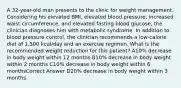 A 32-year-old man presents to the clinic for weight management. Considering his elevated BMI, elevated blood pressure, increased waist circumference, and elevated fasting blood glucose, the clinician diagnoses him with metabolic syndrome. In addition to blood pressure control, the clinician recommends a low-calorie diet of 1,500 kcal/day and an exercise regimen. What is the recommended weight reduction for this patient? A10% decrease in body weight within 12 months B10% decrease in body weight within 2 months C10% decrease in body weight within 6 monthsCorrect Answer D20% decrease in body weight within 3 months