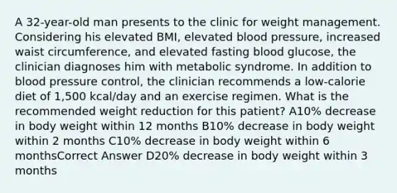 A 32-year-old man presents to the clinic for weight management. Considering his elevated BMI, elevated blood pressure, increased waist circumference, and elevated fasting blood glucose, the clinician diagnoses him with metabolic syndrome. In addition to blood pressure control, the clinician recommends a low-calorie diet of 1,500 kcal/day and an exercise regimen. What is the recommended weight reduction for this patient? A10% decrease in body weight within 12 months B10% decrease in body weight within 2 months C10% decrease in body weight within 6 monthsCorrect Answer D20% decrease in body weight within 3 months