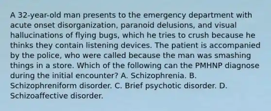 A 32-year-old man presents to the emergency department with acute onset disorganization, paranoid delusions, and visual hallucinations of flying bugs, which he tries to crush because he thinks they contain listening devices. The patient is accompanied by the police, who were called because the man was smashing things in a store. Which of the following can the PMHNP diagnose during the initial encounter? A. Schizophrenia. B. Schizophreniform disorder. C. Brief psychotic disorder. D. Schizoaffective disorder.