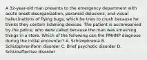 A 32-year-old man presents to the emergency department with acute onset disorganization, paranoid delusions, and visual hallucinations of flying bugs, which he tries to crush because he thinks they contain listening devices. The patient is accompanied by the police, who were called because the man was smashing things in a store. Which of the following can the PMHNP diagnose during the initial encounter? A. Schizophrenia B. Schizophreniform disorder C. Brief psychotic disorder D. Schizoaffective disorder