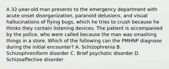 A 32-year-old man presents to the emergency department with acute onset disorganization, paranoid delusions, and visual hallucinations of flying bugs, which he tries to crush because he thinks they contain listening devices. The patient is accompanied by the police, who were called because the man was smashing things in a store. Which of the following can the PMHNP diagnose during the initial encounter? A. Schizophrenia B. Schizophreniform disorder C. Brief psychotic disorder D. Schizoaffective disorder