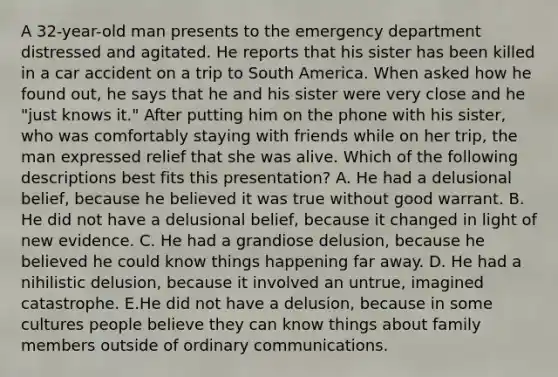 A 32-year-old man presents to the emergency department distressed and agitated. He reports that his sister has been killed in a car accident on a trip to South America. When asked how he found out, he says that he and his sister were very close and he "just knows it." After putting him on the phone with his sister, who was comfortably staying with friends while on her trip, the man expressed relief that she was alive. Which of the following descriptions best fits this presentation? A. He had a delusional belief, because he believed it was true without good warrant. B. He did not have a delusional belief, because it changed in light of new evidence. C. He had a grandiose delusion, because he believed he could know things happening far away. D. He had a nihilistic delusion, because it involved an untrue, imagined catastrophe. E.He did not have a delusion, because in some cultures people believe they can know things about family members outside of ordinary communications.