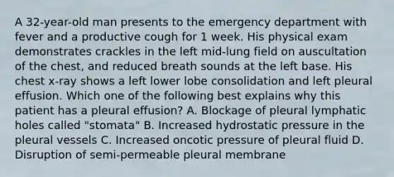 A 32-year-old man presents to the emergency department with fever and a productive cough for 1 week. His physical exam demonstrates crackles in the left mid-lung field on auscultation of the chest, and reduced breath sounds at the left base. His chest x-ray shows a left lower lobe consolidation and left pleural effusion. Which one of the following best explains why this patient has a pleural effusion? A. Blockage of pleural lymphatic holes called "stomata" B. Increased hydrostatic pressure in the pleural vessels C. Increased oncotic pressure of pleural fluid D. Disruption of semi-permeable pleural membrane