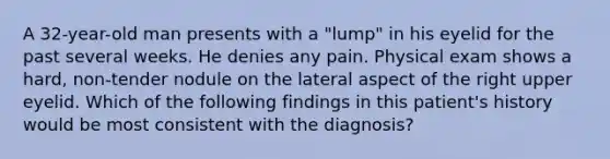 A 32-year-old man presents with a "lump" in his eyelid for the past several weeks. He denies any pain. Physical exam shows a hard, non-tender nodule on the lateral aspect of the right upper eyelid. Which of the following findings in this patient's history would be most consistent with the diagnosis?