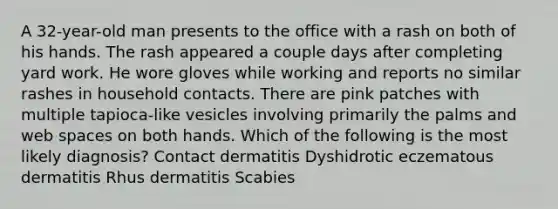 A 32-year-old man presents to the office with a rash on both of his hands. The rash appeared a couple days after completing yard work. He wore gloves while working and reports no similar rashes in household contacts. There are pink patches with multiple tapioca-like vesicles involving primarily the palms and web spaces on both hands. Which of the following is the most likely diagnosis? Contact dermatitis Dyshidrotic eczematous dermatitis Rhus dermatitis Scabies