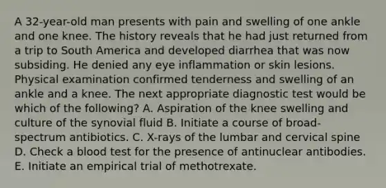 A 32-year-old man presents with pain and swelling of one ankle and one knee. The history reveals that he had just returned from a trip to South America and developed diarrhea that was now subsiding. He denied any eye inflammation or skin lesions. Physical examination confirmed tenderness and swelling of an ankle and a knee. The next appropriate diagnostic test would be which of the following? A. Aspiration of the knee swelling and culture of the synovial fluid B. Initiate a course of broad-spectrum antibiotics. C. X-rays of the lumbar and cervical spine D. Check a blood test for the presence of antinuclear antibodies. E. Initiate an empirical trial of methotrexate.