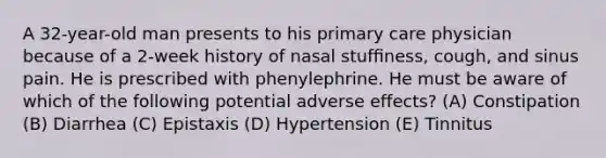 A 32-year-old man presents to his primary care physician because of a 2-week history of nasal stufﬁness, cough, and sinus pain. He is prescribed with phenylephrine. He must be aware of which of the following potential adverse effects? (A) Constipation (B) Diarrhea (C) Epistaxis (D) Hypertension (E) Tinnitus