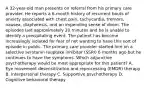 A 32-year-old man presents on referral from his primary care provider. He reports a 6-month history of recurrent bouts of anxiety associated with chest pain, tachycardia, tremors, nausea, diaphoresis, and an impending sense of doom. The episodes last approximately 20 minutes and he is unable to identify a precipitating event. The patient has become increasingly isolated for fear of not wanting to have this sort of episode in public. The primary care provider started him on a selective serotonin reuptake inhibitor (SSRI) 6 months ago but he continues to have the symptoms. Which adjunctive psychotherapy would be most appropriate for this patient? A.​ Eye movement desensitization and reprocessing (EMDR) therapy B.​ Interpersonal therapy C.​ Supportive psychotherapy D.​ Cognitive behavioral therapy