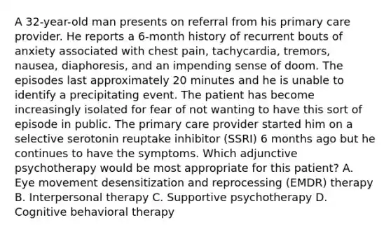 A 32-year-old man presents on referral from his primary care provider. He reports a 6-month history of recurrent bouts of anxiety associated with chest pain, tachycardia, tremors, nausea, diaphoresis, and an impending sense of doom. The episodes last approximately 20 minutes and he is unable to identify a precipitating event. The patient has become increasingly isolated for fear of not wanting to have this sort of episode in public. The primary care provider started him on a selective serotonin reuptake inhibitor (SSRI) 6 months ago but he continues to have the symptoms. Which adjunctive psychotherapy would be most appropriate for this patient? A.​ Eye movement desensitization and reprocessing (EMDR) therapy B.​ Interpersonal therapy C.​ Supportive psychotherapy D.​ Cognitive behavioral therapy