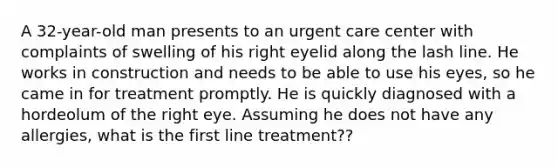 A 32-year-old man presents to an urgent care center with complaints of swelling of his right eyelid along the lash line. He works in construction and needs to be able to use his eyes, so he came in for treatment promptly. He is quickly diagnosed with a hordeolum of the right eye. Assuming he does not have any allergies, what is the first line treatment??