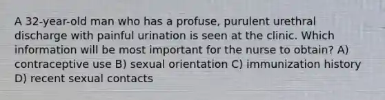 A 32-year-old man who has a profuse, purulent urethral discharge with painful urination is seen at the clinic. Which information will be most important for the nurse to obtain? A) contraceptive use B) sexual orientation C) immunization history D) recent sexual contacts