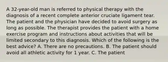 A 32-year-old man is referred to physical therapy with the diagnosis of a recent complete anterior cruciate ligament tear. The patient and the physician have decided to avoid surgery as long as possible. The therapist provides the patient with a home exercise program and instructions about activities that will be limited secondary to this diagnosis. Which of the following is the best advice? A. There are no precautions. B. The patient should avoid all athletic activity for 1 year. C. The patient