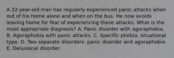 A 32-year-old man has regularly experienced panic attacks when out of his home alone and when on the bus. He now avoids leaving home for fear of experiencing these attacks. What is the most appropriate diagnosis? A. Panic disorder with agoraphobia. B. Agoraphobia with panic attacks. C. Specific phobia, situational type. D. Two separate disorders: panic disorder and agoraphobia. E. Delusional disorder.