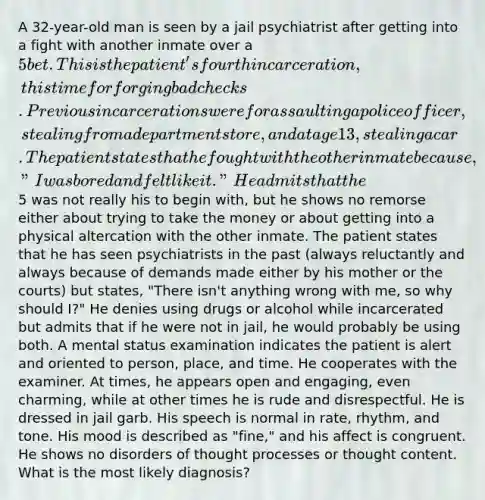A 32-year-old man is seen by a jail psychiatrist after getting into a fight with another inmate over a 5 bet. This is the patient's fourth incarceration, this time for forging bad checks. Previous incarcerations were for assaulting a police officer, stealing from a department store, and at age 13, stealing a car. The patient states that he fought with the other inmate because, "I was bored and felt like it." He admits that the5 was not really his to begin with, but he shows no remorse either about trying to take the money or about getting into a physical altercation with the other inmate. The patient states that he has seen psychiatrists in the past (always reluctantly and always because of demands made either by his mother or the courts) but states, "There isn't anything wrong with me, so why should I?" He denies using drugs or alcohol while incarcerated but admits that if he were not in jail, he would probably be using both. A mental status examination indicates the patient is alert and oriented to person, place, and time. He cooperates with the examiner. At times, he appears open and engaging, even charming, while at other times he is rude and disrespectful. He is dressed in jail garb. His speech is normal in rate, rhythm, and tone. His mood is described as "fine," and his affect is congruent. He shows no disorders of thought processes or thought content. What is the most likely diagnosis?