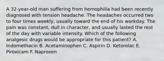 A 32-year-old man suffering from hemophilia had been recently diagnosed with tension headache. The headaches occurred two to four times weekly, usually toward the end of his workday. The pain was constant, dull in character, and usually lasted the rest of the day with variable intensity. Which of the following analgesic drugs would be appropriate for this patient? A. Indomethacin B. Acetaminophen C. Aspirin D. Ketorolac E. Piroxicam F. Naproxen