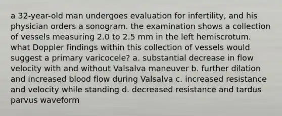 a 32-year-old man undergoes evaluation for infertility, and his physician orders a sonogram. the examination shows a collection of vessels measuring 2.0 to 2.5 mm in the left hemiscrotum. what Doppler findings within this collection of vessels would suggest a primary varicocele? a. substantial decrease in flow velocity with and without Valsalva maneuver b. further dilation and increased blood flow during Valsalva c. increased resistance and velocity while standing d. decreased resistance and tardus parvus waveform