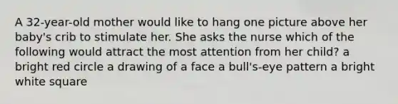 A 32-year-old mother would like to hang one picture above her baby's crib to stimulate her. She asks the nurse which of the following would attract the most attention from her child? a bright red circle a drawing of a face a bull's-eye pattern a bright white square