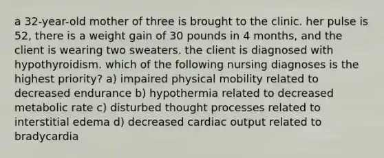 a 32-year-old mother of three is brought to the clinic. her pulse is 52, there is a weight gain of 30 pounds in 4 months, and the client is wearing two sweaters. the client is diagnosed with hypothyroidism. which of the following nursing diagnoses is the highest priority? a) impaired physical mobility related to decreased endurance b) hypothermia related to decreased metabolic rate c) disturbed thought processes related to interstitial edema d) decreased cardiac output related to bradycardia