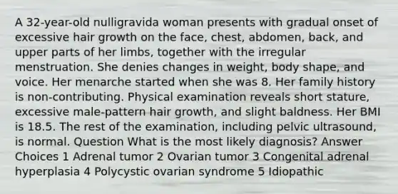 A 32-year-old nulligravida woman presents with gradual onset of excessive hair growth on the face, chest, abdomen, back, and upper parts of her limbs, together with the irregular menstruation. She denies changes in weight, body shape, and voice. Her menarche started when she was 8. Her family history is non-contributing. Physical examination reveals short stature, excessive male-pattern hair growth, and slight baldness. Her BMI is 18.5. The rest of the examination, including pelvic ultrasound, is normal. Question What is the most likely diagnosis? Answer Choices 1 Adrenal tumor 2 Ovarian tumor 3 Congenital adrenal hyperplasia 4 Polycystic ovarian syndrome 5 Idiopathic