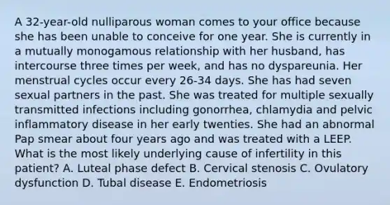 A 32-year-old nulliparous woman comes to your office because she has been unable to conceive for one year. She is currently in a mutually monogamous relationship with her husband, has intercourse three times per week, and has no dyspareunia. Her menstrual cycles occur every 26-34 days. She has had seven sexual partners in the past. She was treated for multiple sexually transmitted infections including gonorrhea, chlamydia and pelvic inflammatory disease in her early twenties. She had an abnormal Pap smear about four years ago and was treated with a LEEP. What is the most likely underlying cause of infertility in this patient? A. Luteal phase defect B. Cervical stenosis C. Ovulatory dysfunction D. Tubal disease E. Endometriosis