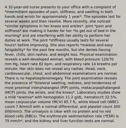 A 32-year-old nurse presents to your office with a complaint of *intermittent episodes of pain, stiffness, and swelling in both hands and wrists for approximately 1 year*. The episodes last for several weeks and then resolve. More recently, she noticed *similar symptoms in her knees and ankles*. Joint *pain and stiffness* are making it harder for her *to get out of bed in the morning* and are interfering with her ability to perform her duties at work. The joint *stiffness usually lasts for several hours* before improving. She also reports *malaise and easy fatigability* for the past few months, but she denies having fever, chills, skin rashes, and weight loss. Physical examination reveals a well-developed woman, with blood pressure 120/70 mm Hg, heart rate 82 bpm, and respiratory rate 14 breaths per minute. Her skin does not reveal any rashes. Head, neck, cardiovascular, chest, and abdominal examinations are normal. There is no hepatosplenomegaly. The joint examination reveals the presence of *bilateral swelling, redness, and tenderness of most proximal interphalangeal (PIP) joints, metacarpophalangeal (MCP) joints, the wrists, and the knees*. Laboratory studies show a mild *anemia* with hemoglobin 11.2 g/dL, hematocrit 32.5%, mean corpuscular volume (MCV) 85.7 fL, white blood cell (WBC) count 7.9/mm3 with a normal differential, and platelet count 300 000/mm3. The urinalysis is clear with no protein and no red blood cells (RBCs). The erythrocyte sedimentation rate (*ESR) is 75 mm/h*, and the kidney and liver function tests are normal.