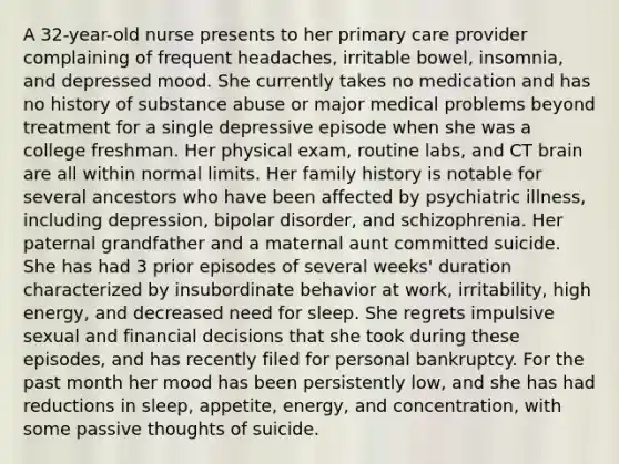 A 32-year-old nurse presents to her primary care provider complaining of frequent headaches, irritable bowel, insomnia, and depressed mood. She currently takes no medication and has no history of substance abuse or major medical problems beyond treatment for a single depressive episode when she was a college freshman. Her physical exam, routine labs, and CT brain are all within normal limits. Her family history is notable for several ancestors who have been affected by psychiatric illness, including depression, bipolar disorder, and schizophrenia. Her paternal grandfather and a maternal aunt committed suicide. She has had 3 prior episodes of several weeks' duration characterized by insubordinate behavior at work, irritability, high energy, and decreased need for sleep. She regrets impulsive sexual and financial decisions that she took during these episodes, and has recently filed for personal bankruptcy. For the past month her mood has been persistently low, and she has had reductions in sleep, appetite, energy, and concentration, with some passive thoughts of suicide.