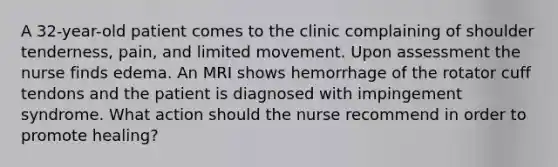 A 32-year-old patient comes to the clinic complaining of shoulder tenderness, pain, and limited movement. Upon assessment the nurse finds edema. An MRI shows hemorrhage of the rotator cuff tendons and the patient is diagnosed with impingement syndrome. What action should the nurse recommend in order to promote healing?