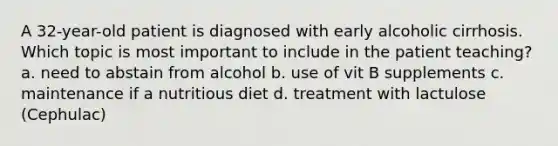 A 32-year-old patient is diagnosed with early alcoholic cirrhosis. Which topic is most important to include in the patient teaching? a. need to abstain from alcohol b. use of vit B supplements c. maintenance if a nutritious diet d. treatment with lactulose (Cephulac)