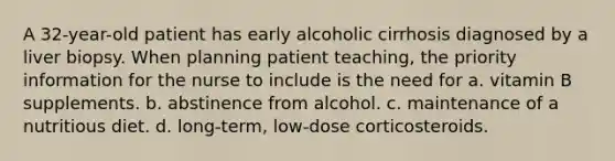 A 32-year-old patient has early alcoholic cirrhosis diagnosed by a liver biopsy. When planning patient teaching, the priority information for the nurse to include is the need for a. vitamin B supplements. b. abstinence from alcohol. c. maintenance of a nutritious diet. d. long-term, low-dose corticosteroids.