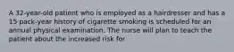 A 32-year-old patient who is employed as a hairdresser and has a 15 pack-year history of cigarette smoking is scheduled for an annual physical examination. The nurse will plan to teach the patient about the increased risk for