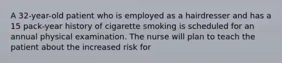 A 32-year-old patient who is employed as a hairdresser and has a 15 pack-year history of cigarette smoking is scheduled for an annual physical examination. The nurse will plan to teach the patient about the increased risk for