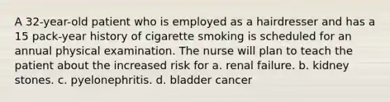 A 32-year-old patient who is employed as a hairdresser and has a 15 pack-year history of cigarette smoking is scheduled for an annual physical examination. The nurse will plan to teach the patient about the increased risk for a. renal failure. b. kidney stones. c. pyelonephritis. d. bladder cancer