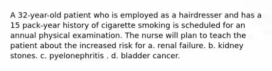 A 32-year-old patient who is employed as a hairdresser and has a 15 pack-year history of cigarette smoking is scheduled for an annual physical examination. The nurse will plan to teach the patient about the increased risk for a. renal failure. b. kidney stones. c. pyelonephritis . d. bladder cancer.