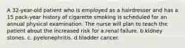 A 32-year-old patient who is employed as a hairdresser and has a 15 pack-year history of cigarette smoking is scheduled for an annual physical examination. The nurse will plan to teach the patient about the increased risk for a.renal failure. b.kidney stones. c. pyelonephritis. d.bladder cancer.