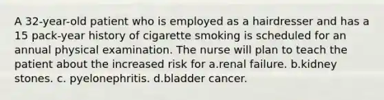 A 32-year-old patient who is employed as a hairdresser and has a 15 pack-year history of cigarette smoking is scheduled for an annual physical examination. The nurse will plan to teach the patient about the increased risk for a.renal failure. b.kidney stones. c. pyelonephritis. d.bladder cancer.