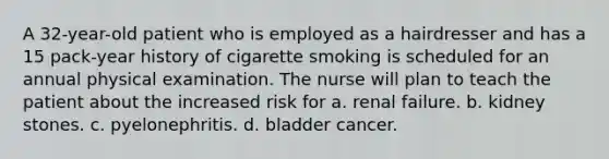 A 32-year-old patient who is employed as a hairdresser and has a 15 pack-year history of cigarette smoking is scheduled for an annual physical examination. The nurse will plan to teach the patient about the increased risk for a. renal failure. b. kidney stones. c. pyelonephritis. d. bladder cancer.