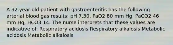 A 32-year-old patient with gastroenteritis has the following arterial blood gas results: pH 7.30, PaO2 80 mm Hg, PaCO2 46 mm Hg, HCO3 14. The nurse interprets that these values are indicative of: Respiratory acidosis Respiratory alkalosis Metabolic acidosis Metabolic alkalosis