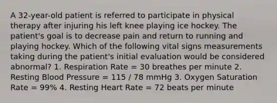 A 32-year-old patient is referred to participate in physical therapy after injuring his left knee playing ice hockey. The patient's goal is to decrease pain and return to running and playing hockey. Which of the following vital signs measurements taking during the patient's initial evaluation would be considered abnormal? 1. Respiration Rate = 30 breathes per minute 2. Resting Blood Pressure = 115 / 78 mmHg 3. Oxygen Saturation Rate = 99% 4. Resting Heart Rate = 72 beats per minute