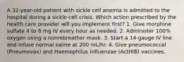 A 32-year-old patient with sickle cell anemia is admitted to the hospital during a sickle cell crisis. Which action prescribed by the health care provider will you implement first? 1. Give morphine sulfate 4 to 8 mg IV every hour as needed. 2. Administer 100% oxygen using a nonrebreather mask. 3. Start a 14-gauge IV line and infuse normal saline at 200 mL/hr. 4. Give pneumococcal (Pneumovax) and Haemophilus influenzae (ActHIB) vaccines.