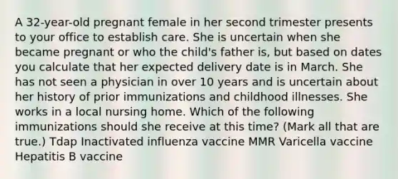 A 32-year-old pregnant female in her second trimester presents to your office to establish care. She is uncertain when she became pregnant or who the child's father is, but based on dates you calculate that her expected delivery date is in March. She has not seen a physician in over 10 years and is uncertain about her history of prior immunizations and childhood illnesses. She works in a local nursing home. Which of the following immunizations should she receive at this time? (Mark all that are true.) Tdap Inactivated influenza vaccine MMR Varicella vaccine Hepatitis B vaccine