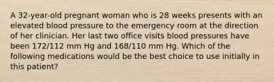 A 32-year-old pregnant woman who is 28 weeks presents with an elevated blood pressure to the emergency room at the direction of her clinician. Her last two office visits blood pressures have been 172/112 mm Hg and 168/110 mm Hg. Which of the following medications would be the best choice to use initially in this patient?