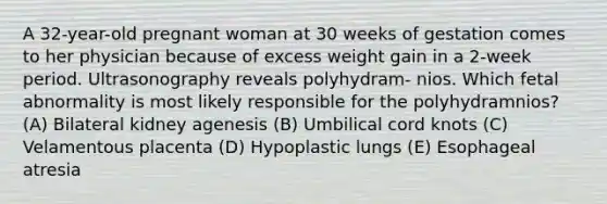 A 32-year-old pregnant woman at 30 weeks of gestation comes to her physician because of excess weight gain in a 2-week period. Ultrasonography reveals polyhydram- nios. Which fetal abnormality is most likely responsible for the polyhydramnios? (A) Bilateral kidney agenesis (B) Umbilical cord knots (C) Velamentous placenta (D) Hypoplastic lungs (E) Esophageal atresia